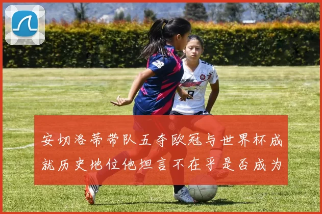 安切洛蒂带队五夺欧冠与世界杯成就历史地位他坦言不在乎是否成为第一人