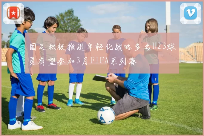国足积极推进年轻化战略多名U23球员有望参加3月FIFA系列赛