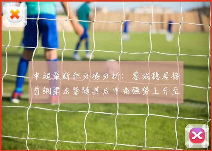中超最新积分榜分析：蓉城稳居榜首铜梁龙紧随其后申花强势上升至第五位津门虎仍陷负分困境