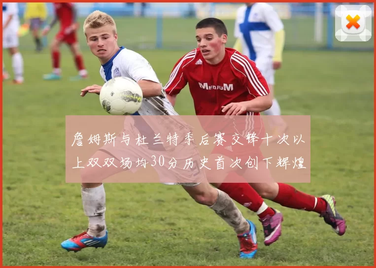 詹姆斯与杜兰特季后赛交锋十次以上双双场均30分历史首次创下辉煌纪录