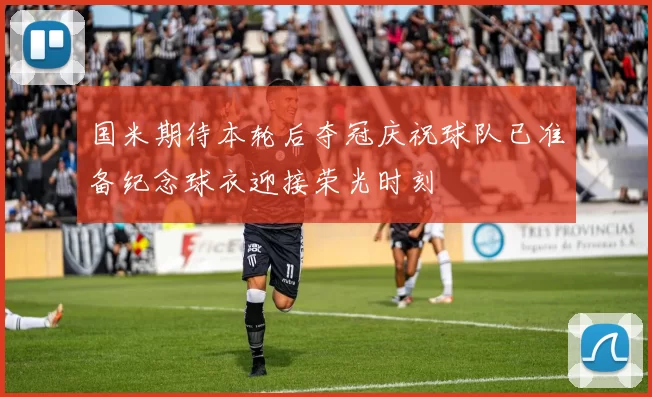 国米期待本轮后夺冠庆祝球队已准备纪念球衣迎接荣光时刻