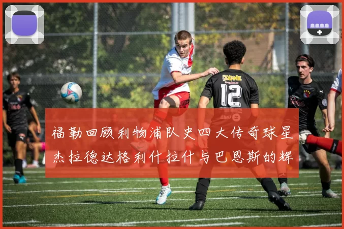 福勒回顾利物浦队史四大传奇球星杰拉德达格利什拉什与巴恩斯的辉煌成就