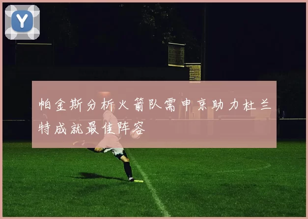 帕金斯分析火箭队需申京助力杜兰特成就最佳阵容