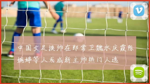 中国女足换帅在即常卫魏水庆霞陈婉婷等人或成新主帅热门人选