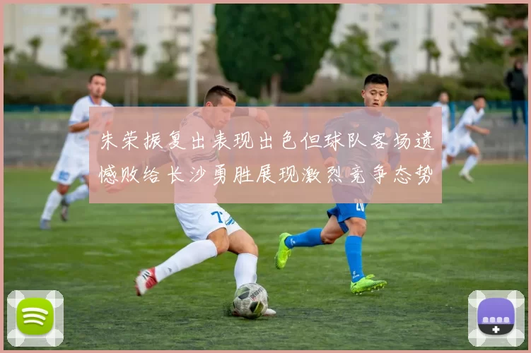 朱荣振复出表现出色但球队客场遗憾败给长沙勇胜展现激烈竞争态势