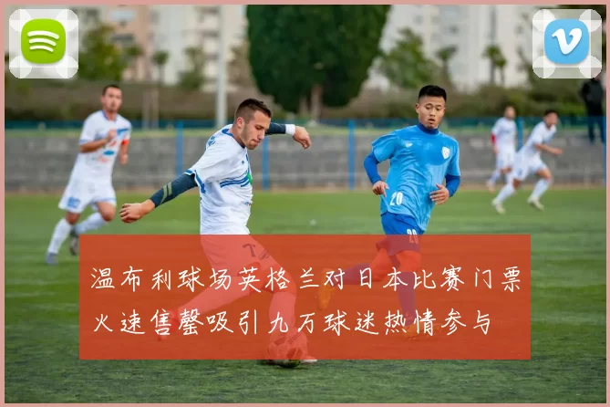 温布利球场英格兰对日本比赛门票火速售罄吸引九万球迷热情参与
