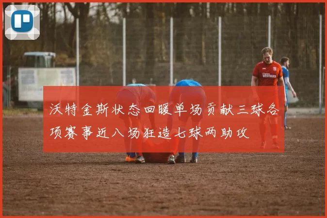 沃特金斯状态回暖单场贡献三球各项赛事近八场狂造七球两助攻