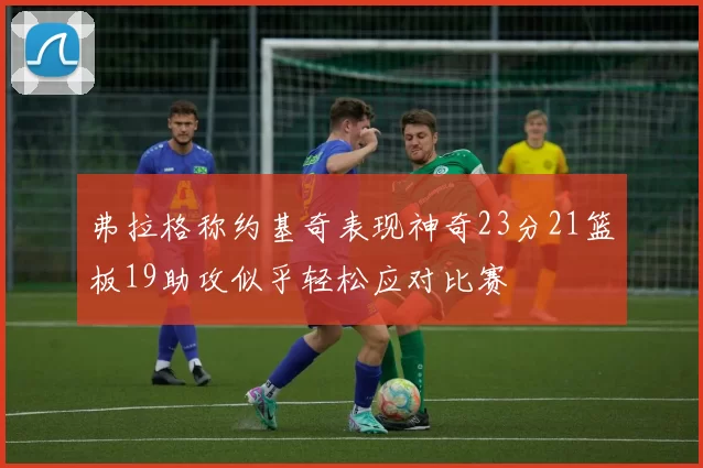 弗拉格称约基奇表现神奇23分21篮板19助攻似乎轻松应对比赛