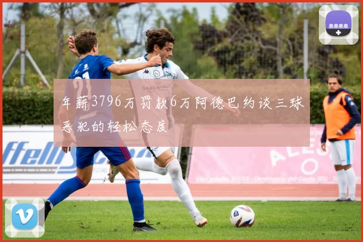 年薪3796万罚款6万阿德巴约谈三球恶犯的轻松态度