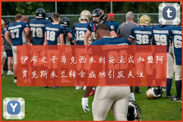 伊布之子马克西米利安正式加盟阿贾克斯米兰转会成功引发关注